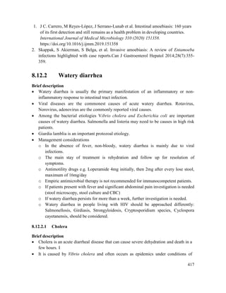 417
1. J C. Carrero, M Reyes-López, J Serrano-Lunab et al. Intestinal amoebiasis: 160 years
of its first detection and still remains as a health problem in developing countries.
International Journal of Medical Microbiology 310 (2020) 151358.
https://doi.org/10.1016/j.ijmm.2019.151358
2. Skappak, S Akierman, S Belga, et al. Invasive amoebiasis: A review of Entamoeba
infections highlighted with case reports.Can J Gastroenterol Hepatol 2014;28(7):355-
359.
8.12.2 Watery diarrhea
Brief description
 Watery diarrhea is usually the primary manifestation of an inflammatory or non-
inflammatory response to intestinal tract infection.
 Viral diseases are the commonest causes of acute watery diarrhea. Rotavirus,
Norovirus, adenovirus are the commonly reported viral causes.
 Among the bacterial etiologies Vibrio cholera and Escherichia coli are important
causes of watery diarrhea. Salmonella and listeria may need to be causes in high risk
patients.
 Giardia lamblia is an important protozoal etiology.
 Management considerations
o In the absence of fever, non-bloody, watery diarrhea is mainly due to viral
infections.
o The main stay of treatment is rehydration and follow up for resolution of
symptoms.
o Antimotility drugs e.g. Loperamide 4mg initially, then 2mg after every lose stool,
maximum of 16mg/day
o Empiric antimicrobial therapy is not recommended for immunocompetent patients.
o If patients present with fever and significant abdominal pain investigation is needed
(stool microscopy, stool culture and CBC)
o If watery diarrhea persists for more than a week, further investigation is needed.
o Watery diarrhea in people living with HIV should be approached differently:
Salmonellosis, Girdiasis, Strongyloidosis, Cryptosporidium species, Cyclospora
cayetanensis, should be considered.
8.12.2.1 Cholera
Brief description
 Cholera is an acute diarrheal disease that can cause severe dehydration and death in a
few hours. I
 It is caused by Vibrio cholera and often occurs as epidemics under conditions of
 