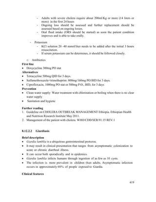 419
- Adults with severe cholera require about 200ml/Kg or more (14 liters or
more) in the first 24 hours
- Ongoing loss should be assessed and further replacement should be
assessed based on ongoing losses.
- Oral fluid intake (ORS should be started) as soon the patient condition
improves and is able to take orally.
- Potassium
- KCl solution 20 -40 mmol/liter needs to be added after the initial 3 hours
resuscitation.
- If serum potassium can be determines, it should be followed closely.
o Antibiotics
First line
 Doxycycline 300mg PO stat
Alternatives
 Tetracycline 500mg QID for 3 days.
 Sulfamethoxazole+trimethoprim: 800mg/160mg PO BID for 3 days.
 Ciprofloxacin, 1000mg PO stat or 500mg P.O., BID, for 3 days
Prevention
 Clean water supply: Water treatment with chlorination or boiling when there is no clear
water supply
 Sanitation and hygiene
Further reading
1. Guideline on CHOLERA OUTBREAK MANAGEMENT Ethiopia. Ethiopian Health
and Nutrition Research Institute May 2011.
2. Management of the patient with cholera. WHO/CDD/SER/91.15 REV.1
8.12.2.2 Giardiasis
Brief description
 Giardia lamblia is a ubiquitous gastrointestinal protozoa.
 It may result in clinical presentation that ranges from asymptomatic colonization to
acute or chronic diarrheal illness.
 It can occur both sporadically and in epidemics.
 Giardia lamblia infects humans through ingestion of as few as 10 cysts.
 The infection is more prevalent in children than adults. Asymptomatic infection
occurs in approximately 60% of people exposed to Giardia.
Clinical features
 