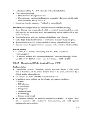421
 Mebendazole: 200mg PO TID X 5 days, for both adults and children.
 First trimester pregnancy:
o Delay treatment if symptoms are mild
o If symptoms are significant and treatment is mandatory: Paromomycin 10 mg/kg
orally three times per day for 5 to 10.
 Second and trimester pregnancy: Tinidazole or metronidazole.
Prevention: Infection prevention and control measures are important including:
 Avoid drinking water or eating foods which is potentially contaminated (E.g. purify
drinking water, do not swallow water while swimming, and eat cooked foods at least
in risk conditions).
 Strict hand washing with water and soap, alcohol based hand rubs cysts
 Carful diaper disposal and treatment of symptomatic children will prevent spread.
 Breastfeeding is protective against giardiasis in nursing infants in endemic areas
 Zinc and vitamin A supplementation is associated with a protective effect in children
Further reading
1. C. Minetti, R M Chalmers, N J Beeching et al. BMJ 2016;355:i5369 doi:
10.1136/bmj.i5369
2. T B. Gardner And D R. Hill.Treatment of Giardiasis Clinical Microbiology Reviews.
Jan. 2001, P. 114–128 Vol. 14, No. 1 Doi: 10.1128/Cmr.14.1.114–128.2001.
8.12.2.3 Clostridioides Difficille Associated Disease (CDAD)
Brief description
 Clostridioides (formerly Clostridium) difficile associated disease (CDAD) results
from a disturbance of the normal bacterial flora of the colon, colonization by C
difficile, and the release of toxins.
 The strongest risk factor for CDAD is recent antibiotic use.
 In addition to recent antibiotic use the following are important risk factors:
o Elderly
o ICU admission
o Kidney failure
o Burn patients
o Abdominal surgery
o Chemotherapy
o Immune-compromised
 All classes of antibiotics are potentially associated with CDAD. The highest CDAD
risk is associated with clindamycin, fluoroquinolones, and broad spectrum
cephalosporins and penicillins.
 