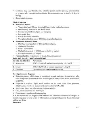 422
 Symptoms may occur from the time while the patient are still receiving antibiotic to 2
to 10 weeks after completion of antibiotics. The commonest time is after 5- 10 days of
therapy.
 Recurrence is common.
Clinical features
 Non-severe disease
o Watery diarrhea (≥3 loose stools in 24 hours) is the cardinal symptom.
o Diarrhea may have mucus and occult blood.
o Nausea, lower abdominal pain and cramping
o Low-grade fever
o Lower abdominal tenderness.
o Unexplained leukocytosis (<15,000) in hospitalized patients
 Severe and fulminant colitis
o Diarrhea, lower quadrant or diffuse abdominal pain,
o Abdominal distention
o Fever , hypovolemia
o Marked leukocytosis (> 15,000 , up to 40,000 or higher)
o Elevated creatinine (>1.5mg/dl)
 Fulminant colitis : hypotension or shock, ileus, or megacolon
Table 8.47: Severity classification of CDAD
Severity classification Parameters
1. Non-severe WBC <15,000/ml and a serum creatinine <1.5 mg/dl
2. Severe WBC >15,000/ml or a serum creatinine >1.5mg/dl
3. Fulminant Hypotension/shock or ileus or megacolon
Investigations and diagnosis
 Diagnosis requires a high index of suspicion is needed: patients with risk factors who
have unexplained diarrhea (>3 loose stools/day) with leukocytosis should be evaluated
for CDAD.
 Diagnosis is requires: liquid stool samples test for toxin with either glutamate
dehydrogenase (GDH) or nucleic acid amplification test (NAAT).
 Stool exam: shows pus cells and may be heme positive.
 CBC, serum creatinine and electrolytes.
 Colonoscopy: pseudomembranous colitis
N.B. As the tests for the diagnosis of CDAD are not commonly available in Ethiopia, in
patients suspected to have severe or fulminant disease empiric treatment should be started
without any delay
Treatment
 