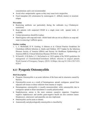 424
concentrations and is not recommended.
 Avoid other antiperistaltic agents as they may cause toxic megacolon.
 Fecal transplant (GI colonization by nontoxigenic C. difficile strains) in recurrent
relapse
Prevention
 Restricting antibiotic use particularly during the outbreaks (e.g Clindamycin
restriction)
 Keep patients with suspected CDAD in a single room with eparate toilet, if
available.
 Contact precautious should be in place
 Hand hygiene with soap and water. Alchol hand rubs are not as effective as soap and
water in removing C.difficile spores.
Further reading
1. L. C McDonald, D N. Gerding, S Johnson et al. Clinical Practice Guidelines for
Clostridium difficile Infection in Adults and Children: 2017 Update by the Infectious
Diseases Society of America (IDSA) and Society for Healthcare Epidemiology of
America (SHEA). Clinical Infectious Diseases 2018:66 (1 April)
2. M Sartelli1, S Di Bella, L V. McFarland et al. 2019 update of the WSES guidelines for
management of Clostridioides(Clostridium) difficile infection in surgical patients.
World Journal of Emergency Surgery (2019) 14:8https://doi.org/10.1186/s13017-019-
0228-3
8.13 Pyogenic Osteomyelitis
Brief description
 Pyogenic Osteomyelitis is an acute infection of the bone and its structures caused by
bacteria.
 Osteomyelitis occurs as a result of hematogenous spread, contiguous spread from
adjacent soft tissues or direct infection from trauma or surgery.
 Hematogenous osteomyelitis is usually monomicrobial, while osteomyelitis due to
contiguous spread or direct inoculation is usually polymicrobial.
 Staphylococcus aureus is the most common causative organism. Coagulase-
negative staphylococci and aerobic gram-negative bacilli are also common causes.
Streptococci, enterococci and anaerobes are also implicated.
 Osteomyelitis can be acute or chronic
 Anatomically and physiologically osteomyelitis is classified by
 