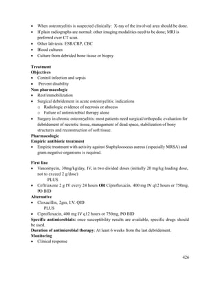 426
 When osteomyelitis is suspected clinically: X-ray of the involved area should be done.
 If plain radiographs are normal: other imaging modalities need to be done; MRI is
preferred over CT scan.
 Other lab tests: ESR/CRP, CBC
 Blood cultures
 Culture from debrided bone tissue or biopsy
Treatment
Objectives
 Control infection and sepsis
 Prevent disability
Non pharmacologic
 Rest/immobilization
 Surgical debridement in acute osteomyelitis: indications
o Radiologic evidence of necrosis or abscess
o Failure of antimicrobial therapy alone
 Surgery in chronic osteomyelitis: most patients need surgical/orthopedic evaluation for
debridement of necrotic tissue, management of dead space, stabilization of bony
structures and reconstruction of soft tissue.
Pharmacologic
Empiric antibiotic treatment
 Empiric treatment with activity against Staphylococcus aureus (especially MRSA) and
gram-negative organisms is required.
First line
 Vancomycin, 30mg/kg/day, IV, in two divided doses (initially 20 mg/kg loading dose,
not to exceed 2 g/dose)
PLUS
 Ceftriaxone 2 g IV every 24 hours OR Ciprofloxacin, 400 mg IV q12 hours or 750mg,
PO BID
Alternative
 Cloxacillin, 2gm, I.V. QID
PLUS
 Ciprofloxacin, 400 mg IV q12 hours or 750mg, PO BID
Specific antimicrobials: once susceptibility results are available, specific drugs should
be used.
Duration of antimicrobial therapy: At least 6 weeks from the last debridement.
Monitoring
 Clinical response
 