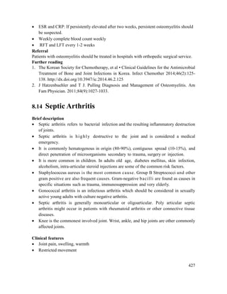 427
 ESR and CRP: If persistently elevated after two weeks, persistent osteomyelitis should
be suspected.
 Weekly complete blood count weekly
 RFT and LFT every 1-2 weeks
Referral
Patients with osteomyelitis should be treated in hospitals with orthopedic surgical service.
Further reading
1. The Korean Society for Chemotherapy, et al • Clinical Guidelines for the Antimicrobial
Treatment of Bone and Joint Infections in Korea. Infect Chemother 2014;46(2):125-
138. http://dx.doi.org/10.3947/ic.2014.46.2.125
2. J Hatzenbuehler and T J. Pulling Diagnosis and Management of Osteomyelitis. Am
Fam Physician. 2011;84(9):1027-1033.
8.14 Septic Arthritis
Brief description
 Septic arthritis refers to bacterial infection and the resulting inflammatory destruction
of joints.
 Septic arthritis is highly destructive to the joint and is considered a medical
emergency.
 It is commonly hematogenous in origin (80-90%), contiguous spread (10-15%), and
direct penetration of microorganisms secondary to trauma, surgery or injection.
 It is more common in children. In adults old age, diabetes mellitus, skin infection,
alcoholism, intra-articular steroid injections are some of the common risk factors.
 Staphylococcus aureus is the most common cause. Group B Streptococci and other
gram positive are also frequent causes. Gram-negative bacilli are found as causes in
specific situations such as trauma, immunosuppression and very elderly.
 Gonococcal arthritis is an infectious arthritis which should be considered in sexually
active young adults with culture negative arthritis.
 Septic arthritis is generally monoarticular or oligoarticular. Poly articular septic
arthritis might occur in patients with rheumatoid arthritis or other connective tissue
diseases.
 Knee is the commonest involved joint. Wrist, ankle, and hip joints are other commonly
affected joints.
Clinical features
 Joint pain, swelling, warmth
 Restricted movement
 