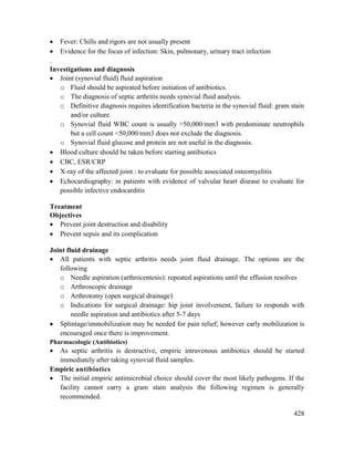 428
 Fever: Chills and rigors are not usually present
 Evidence for the focus of infection: Skin, pulmonary, urinary tract infection
.
Investigations and diagnosis
 Joint (synovial fluid) fluid aspiration
o Fluid should be aspirated before initiation of antibiotics.
o The diagnosis of septic arthritis needs synovial fluid analysis.
o Definitive diagnosis requires identification bacteria in the synovial fluid: gram stain
and/or culture.
o Synovial fluid WBC count is usually >50,000/mm3 with predominate neutrophils
but a cell count <50,000/mm3 does not exclude the diagnosis.
o Synovial fluid glucose and protein are not useful in the diagnosis.
 Blood culture should be taken before starting antibiotics
 CBC, ESR/CRP
 X-ray of the affected joint : to evaluate for possible associated osteomyelitis
 Echocardiography: in patients with evidence of valvular heart disease to evaluate for
possible infective endocarditis
Treatment
Objectives
 Prevent joint destruction and disability
 Prevent sepsis and its complication
Joint fluid drainage
 All patients with septic arthritis needs joint fluid drainage. The options are the
following
o Needle aspiration (arthrocentesis): repeated aspirations until the effusion resolves
o Arthroscopic drainage
o Arthrotomy (open surgical drainage)
o Indications for surgical drainage: hip joint involvement, failure to responds with
needle aspiration and antibiotics after 5-7 days
 Splintage/immobilization may be needed for pain relief; however early mobilization is
encouraged once there is improvement.
Pharmacologic (Antibiotics)
 As septic arthritis is destructive, empiric intravenous antibiotics should be started
immediately after taking synovial fluid samples.
Empiric antibiotics
 The initial empiric antimicrobial choice should cover the most likely pathogens. If the
facility cannot carry a gram stain analysis the following regimen is generally
recommended.
 