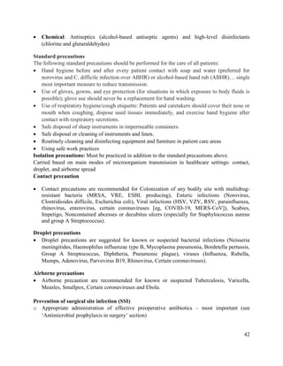 42
 Chemical: Antiseptics (alcohol-based antiseptic agents) and high-level disinfectants
(chlorine and glutaraldehydes)
Standard precautions
The following standard precautions should be performed for the care of all patients:
 Hand hygiene before and after every patient contact with soap and water (preferred for
norovirus and C. difficile infection over ABHR) or alcohol-based hand rub (ABHR)… single
most important measure to reduce transmission.
 Use of gloves, gowns, and eye protection (for situations in which exposure to body fluids is
possible); glove use should never be a replacement for hand washing.
 Use of respiratory hygiene/cough etiquette: Patients and caretakers should cover their nose or
mouth when coughing, dispose used tissues immediately, and exercise hand hygiene after
contact with respiratory secretions.
 Safe disposal of sharp instruments in impermeable containers.
 Safe disposal or cleaning of instruments and linen.
 Routinely cleaning and disinfecting equipment and furniture in patient care areas
 Using safe work practices
Isolation precautions: Must be practiced in addition to the standard precautions above.
Carried based on main modes of microorganism transmission in healthcare settings: contact,
droplet, and airborne spread
Contact precaution
 Contact precautions are recommended for Colonization of any bodily site with multidrug-
resistant bacteria (MRSA, VRE, ESBL producing), Enteric infections (Norovirus,
Clostridioides difficile, Escherichia coli), Viral infections (HSV, VZV, RSV, parainfluenza,
rhinovirus, enterovirus, certain coronaviruses [eg, COVID-19, MERS-CoV]), Scabies,
Impetigo, Noncontained abcesses or decubitus ulcers (especially for Staphylococcus aureus
and group A Streptococcus).
Droplet precautions
 Droplet precautions are suggested for known or suspected bacterial infections (Neisseria
meningitides, Haemophilus influenzae type B, Mycoplasma pneumonia, Bordetella pertussis,
Group A Streptococcus, Diphtheria, Pneumonic plague), viruses (Influenza, Rubella,
Mumps, Adenovirus, Parvovirus B19, Rhinovirus, Certain coronaviruses).
Airborne precautions
 Airborne precaution are recommended for known or suspected Tuberculosis, Varicella,
Measles, Smallpox, Certain coronaviruses and Ebola.
Prevention of surgical site infection (SSI)
o Appropriate administration of effective preoperative antibiotics – most important (see
‗Antimicrobial prophylaxis in surgery‘ section)
 