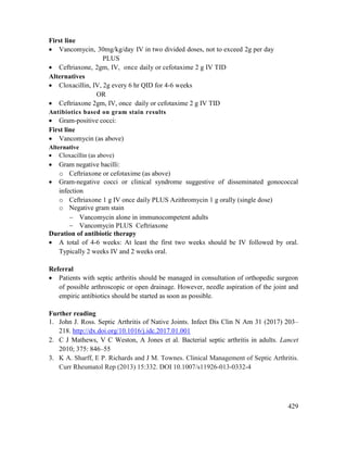 429
First line
 Vancomycin, 30mg/kg/day IV in two divided doses, not to exceed 2g per day
PLUS
 Ceftriaxone, 2gm, IV, once daily or cefotaxime 2 g IV TID
Alternatives
 Cloxacillin, IV, 2g every 6 hr QID for 4-6 weeks
OR
 Ceftriaxone 2gm, IV, once daily or cefotaxime 2 g IV TID
Antibiotics based on gram stain results
 Gram-positive cocci:
First line
 Vancomycin (as above)
Alternative
 Cloxacillin (as above)
 Gram negative bacilli:
o Ceftriaxone or cefotaxime (as above)
 Gram-negative cocci or clinical syndrome suggestive of disseminated gonococcal
infection
o Ceftriaxone 1 g IV once daily PLUS Azithromycin 1 g orally (single dose)
o Negative gram stain
 Vancomycin alone in immunocompetent adults
 Vancomycin PLUS Ceftriaxone
Duration of antibiotic therapy
 A total of 4-6 weeks: At least the first two weeks should be IV followed by oral.
Typically 2 weeks IV and 2 weeks oral.
Referral
 Patients with septic arthritis should be managed in consultation of orthopedic surgeon
of possible arthroscopic or open drainage. However, needle aspiration of the joint and
empiric antibiotics should be started as soon as possible.
Further reading
1. John J. Ross. Septic Arthritis of Native Joints. Infect Dis Clin N Am 31 (2017) 203–
218. http://dx.doi.org/10.1016/j.idc.2017.01.001
2. C J Mathews, V C Weston, A Jones et al. Bacterial septic arthritis in adults. Lancet
2010; 375: 846–55
3. K A. Sharff, E P. Richards and J M. Townes. Clinical Management of Septic Arthritis.
Curr Rheumatol Rep (2013) 15:332. DOI 10.1007/s11926-013-0332-4
 