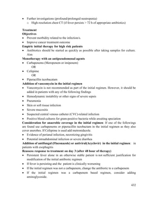 432
 Further investigations (profound/prolonged neutropenia)
o High-resolution chest CT (if fever persists > 72 h of appropriate antibiotics)
Treatment
Objectives
 Prevent morbidity related to the infection/s.
 Improve cancer treatment outcome
Empiric initial therapy for high risk patients
 Antibiotics should be started as quickly as possible after taking samples for culture.
Aim
Monotherapy with an antipseudomonal agents
 Carbapenems (Meropenem or imipenem)
OR
 Cefepime
OR
 Piperacillin tazobacatam
Addition of vancomycin in the initial regimen
 Vancomycin is not recommended as part of the initial regimen. However, it should be
added in patients with any of the following findings
 Hemodynamic instability or other signs of severe sepsis
 Pneumonia
 Skin or soft tissue infection
 Severe mucositis
 Suspected central venous catheter (CVC)-related infection
 Positive blood cultures for gram-positive bacteria while awaiting speciation
Consideration for anaerobic coverage in the initial regimen: If one of the followings
are found use carbapenems or piperacillin tazobactam in the initial regimen as they also
cover anerobes. If Cefepime is used add metronidazole.
 Evidence of perianal infection, necrotizing gingivitis
 Potential intraabdominal infection or severe diarrhea
Addition of antifungal (Fluconazole) or antiviral(Acyclovir) in the initial regimen: in
patients with esophagitis
Reassess response to treatment on day 3 (after 48 hour of therapy)
 Persistent fever alone in an otherwise stable patient is not sufficient justification for
modification of the initial antibiotic regimen
 If fever is persisting and the patient is clinically worsening
 If the initial regimen was not a carbapenem, change the antibiotic to a carbapenem
 If the initial regimen was a carbapenem based regimen, consider adding
aminoglycoside.
 