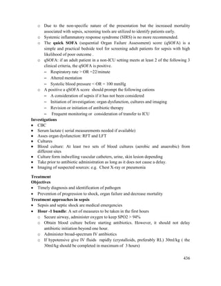 436
o Due to the non-specific nature of the presentation but the increased mortality
associated with sepsis, screening tools are utilized to identify patients early.
o Systemic inflammatory response syndrome (SIRS) is no more recommended.
o The quick SOFA (sequential Organ Failure Assessment) score (qSOFA) is a
simple and practical bedside tool for screening adult patients for sepsis with high
likelihood of poor outcome .
o qSOFA: if an adult patient in a non-ICU setting meets at least 2 of the following 3
clinical criteria, the qSOFA is positive.
 Respiratory rate > OR =22/minute
 Altered mentation
 Systolic blood pressure < OR = 100 mmHg
o A positive a qSOFA score should prompt the following cations
 A consideration of sepsis if it has not been considered
 Initiation of investigation: organ dysfunction, cultures and imaging
 Revision or initiation of antibiotic therapy
 Frequent monitoring or consideration of transfer to ICU
Investigations
 CBC
 Serum lactate ( serial measurements needed if available)
 Asses organ dysfunction: RFT and LFT
 Cultures
 Blood culture: At least two sets of blood cultures (aerobic and anaerobic) from
different sites
 Culture form indwelling vascular catheters, urine, skin lesion depending
 Take prior to antibiotic administration as long as it does not cause a delay.
 Imaging of suspected sources: e.g. Chest X-ray or pneumonia
Treatment
Objectives
 Timely diagnosis and identification of pathogen
 Prevention of progression to shock, organ failure and decrease mortality
Treatment approaches in sepsis
 Sepsis and septic shock are medical emergencies
 Hour -1 bundle: A set of measures to be taken in the first hours
o Secure airway, administer oxygen to keep SPO2 > 94%
o Obtain blood culture before starting antibiotics. However, it should not delay
antibiotic initiation beyond one hour.
o Administer broad-spectrum IV antibiotics
o If hypotensive give IV fluids rapidly (crystalloids, preferably RL) 30ml/kg ( the
30ml/kg should be completed in maximum of 3 hours)
 