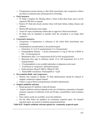 437
o If hypotension persists during or after fluid resuscitation start vasopressor without
any delay to maintain mean arterial pressure >65mmHg.
 Early measures
o IV fluids: Complete the 30ml/kg (about 2 liters) within three hours and it can be
repeated if BP fails to respond.
o Restrict IV fluid and closely monitor those with heart failure, kidney disease and
cirrhosis
o Monitor BP and hourly urine output.
o Assess for signs of pulmonary edema (due to aggressive fluid resuscitation).
o IV fluids may be unhelpful or harmful when the circulation is no longer fluid
responsive.
 Consecutive measures
o Vasopressor: if hypotension is refractory to the initial fluid resuscitation start
vasopressor.
o Norepinephrine (noradrenaline) is the preferred agent
o Initial dose: 0.1 to 0.15 mcg/kg/minute (7 to 12mcg/minute).
o Norepinephrine dilution: a usual concentration is 4 mg in 250 mL of D5W or
NS = 16 micrograms/ml
o Maintenance dose: 2 to 4 mcg/minute (0.025 to 0.05 mcg/kg/minute)
o Maximum dose rage in refractory shock: 35 to 100 mcg/minute (0.5 to 0.75
mcg/kg/minute)
o If norepinephrine is not available adrenaline or dopamine can be used.
o If refractory to vasopressor: add hydrocortisone.
o Hydrocortisone 50mg IV QID or 100mg IV TID.
o Packed RBC transfusion: if hemoglobin is <7g/dl
 De-escalation fluids and vasopressors
o Patients who respond to therapy: IV fluid administration should be reduced or
stopped, vasopressor support weaned
o If there is sign of fluid overload diuretics should be administered.
 Empiric antibiotic selection
o Broad spectrum IV antibiotic within 60 minutes
o Empiric antibiotic selection depends on the site of infection, community or hospital
acquired, exposure to antibiotics in the last 90 days, comorbidities, local resistance
patterns
o Once culture results are available, revise the antibiotics.
o See the table below for guidance on community acquired sepsis. For hospital
acquired sepsis, see section on hospital acquired pneumonia.
Table 8.52: Empiric antibiotic selection options for community acquired sepsis
 