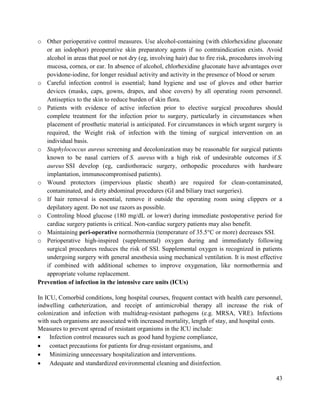 43
o Other perioperative control measures. Use alcohol-containing (with chlorhexidine gluconate
or an iodophor) preoperative skin preparatory agents if no contraindication exists. Avoid
alcohol in areas that pool or not dry (eg, involving hair) due to fire risk, procedures involving
mucosa, cornea, or ear. In absence of alcohol, chlorhexidine gluconate have advantages over
povidone-iodine, for longer residual activity and activity in the presence of blood or serum
o Careful infection control is essential; hand hygiene and use of gloves and other barrier
devices (masks, caps, gowns, drapes, and shoe covers) by all operating room personnel.
Antiseptics to the skin to reduce burden of skin flora.
o Patients with evidence of active infection prior to elective surgical procedures should
complete treatment for the infection prior to surgery, particularly in circumstances when
placement of prosthetic material is anticipated. For circumstances in which urgent surgery is
required, the Weight risk of infection with the timing of surgical intervention on an
individual basis.
o Staphylococcus aureus screening and decolonization may be reasonable for surgical patients
known to be nasal carriers of S. aureus with a high risk of undesirable outcomes if S.
aureus SSI develop (eg, cardiothoracic surgery, orthopedic procedures with hardware
implantation, immunocompromised patients).
o Wound protectors (impervious plastic sheath) are required for clean-contaminated,
contaminated, and dirty abdominal procedures (GI and biliary tract surgeries).
o If hair removal is essential, remove it outside the operating room using clippers or a
depilatory agent. Do not use razors as possible.
o Controling blood glucose (180 mg/dL or lower) during immediate postoperative period for
cardiac surgery patients is critical. Non-cardiac surgery patients may also benefit.
o Maintaining peri-operative normothermia (temperature of 35.5°C or more) decreases SSI.
o Perioperative high-inspired (supplemental) oxygen during and immediately following
surgical procedures reduces the risk of SSI. Supplemental oxygen is recognized in patients
undergoing surgery with general anesthesia using mechanical ventilation. It is most effective
if combined with additional schemes to improve oxygenation, like normothermia and
appropriate volume replacement.
Prevention of infection in the intensive care units (ICUs)
In ICU, Comorbid conditions, long hospital courses, frequent contact with health care personnel,
indwelling catheterization, and receipt of antimicrobial therapy all increase the risk of
colonization and infection with multidrug-resistant pathogens (e.g. MRSA, VRE). Infections
with such organisms are associated with increased mortality, length of stay, and hospital costs.
Measures to prevent spread of resistant organisms in the ICU include:
 Infection control measures such as good hand hygiene compliance,
 contact precautions for patients for drug-resistant organisms, and
 Minimizing unnecessary hospitalization and interventions.
 Adequate and standardized environmental cleaning and disinfection.
 