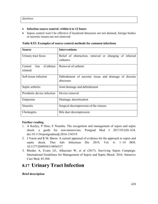 439
database
 Infection source control: within 6 to 12 hours
 Sepsis control won‘t be effective if localized abscesses are not drained, foreign bodies
or necrotic tissues are not removed.
Table 8.53: Examples of source control methods for common infections
Source Interventions
Urinary tract focus Relief of obstruction, removal or changing of infected
catheters
Central line (Catheter-
related)
Removal of catheter
Soft tissue infection Debridement of necrotic tissue and drainage of discrete
abscesses
Septic arthritis Joint drainage and debridement
Prosthetic device infection Device removal
Empyema Drainage, decortication
Sinusitis Surgical decompression of the sinuses
Cholangitis Bile duct decompression
Further reading
1. A Keeley, P Hine, E Nsutebu. The recognition and management of sepsis and septic
shock: a guide for non-intensivists. Postgrad Med J 2017;93:626–634.
doi:10.1136/postgradmedj-2016-134519.
2. J Varon and R M. Baron. A current appraisal of evidence for the approach to sepsis and
septic shock. Ther Adv Infectious Dis 2019, Vol. 6: 1–14 DOI:
10.1177/2049936119856517
3. Rhodes A, Evans LE, Alhazzani W, et al (2017). Surviving Sepsis Campaign:
International Guidelines for Management of Sepsis and Septic Shock: 2016. Intensive
Care Med; 45:304.
8.17 Urinary Tract Infection
Brief description
 