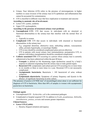 440
 Urinary Tract Infection (UTI) refers to the presence of microorganisms in higher
numbers to cause invasion of the urinary tract (UT) epithelium and inflammation that
cannot be accounted for contamination.
 UTI is classified in different ways that have implication to treatment and outcome
According to anatomic site of involvement:
 Lower UTI: cystitis, urethritis
 Upper UTI: pyelonephritis
According to the presence of structural urinary tract problems
 Uncomplicated UTI: UTI that occurs in individuals with no structural or
functional abnormalities in the urinary tract that interfere with the normal flow of
urine.
o Typically in women
 Complicated UTI: UTI that occurs in individuals with structural or functional
abnormalities in the urinary tract.
o E.g. congenital distortion, obstructive stone, indwelling catheter, vesicoureteric
reflux, prostatic hypertrophy, or neurologic bladder.
o UTI in men should be considered complicated unless proven otherwise.
o UTI in patients with recent urinary tract instrumentation, postoperative UTI, in
patients with kidney transplantation should be considered complicated.
 Catheter associated UTI: UTI occurring in a person whose urinary tract is currently
catheterized or has been catheterized within the past 48 hours.
o Urosepsis is defined as life threatening organ dysfunction caused by a body‘s
response to infection originating from the urinary tract or male genital organs.
o Recurrent UTI- symptomatic and culture-proven UTI occurring two or more times
in six months or three or more times in a year. Recurrent UTI is not necessarily
complicated.
o Asymptomatic bacteriuria: Bacteiruria > 105 bacteria/ml of urine without
symptoms.
o Symptomatic abacteriuria: Symptoms of urinary frequency and dysuria in the
absence of significant bacteriuria in urine culture.
The presence of pyuria (≥10 WBC/mm3
of uncentrifuged urine) alone is not sufficient for
diagnosis of UTI or bacteriuria. More than 60% of samples in women with asymptomatic
pyuria have no bacteriuria.
Etiologic agents
 Uncomplicated UTI: Escherichia coli is the commonest pathogen.
 Complicated or hospital acquired UTI: In addition to E.coli, pseudomonas, klebsiella,
enterobacteria, proteus, serratia and assume greater importance.
Clinical features
 Lower UTI (Cystitis)
o Dysuria, frequent urination and urgency
 