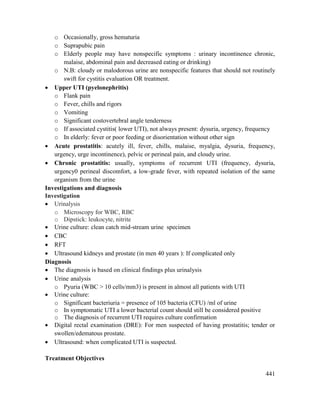 441
o Occasionally, gross hematuria
o Suprapubic pain
o Elderly people may have nonspecific symptoms : urinary incontinence chronic,
malaise, abdominal pain and decreased eating or drinking)
o N.B: cloudy or malodorous urine are nonspecific features that should not routinely
swift for cystitis evaluation OR treatment.
 Upper UTI (pyelonephritis)
o Flank pain
o Fever, chills and rigors
o Vomiting
o Significant costovertebral angle tenderness
o If associated cystitis( lower UTI), not always present: dysuria, urgency, frequency
o In elderly: fever or poor feeding or disorientation without other sign
 Acute prostatitis: acutely ill, fever, chills, malaise, myalgia, dysuria, frequency,
urgency, urge incontinence), pelvic or perineal pain, and cloudy urine.
 Chronic prostatitis: usually, symptoms of recurrent UTI (frequency, dysuria,
urgency0 perineal discomfort, a low-grade fever, with repeated isolation of the same
organism from the urine
Investigations and diagnosis
Investigation
 Urinalysis
o Microscopy for WBC, RBC
o Dipstick: leukocyte, nitrite
 Urine culture: clean catch mid-stream urine specimen
 CBC
 RFT
 Ultrasound kidneys and prostate (in men 40 years ): If complicated only
Diagnosis
 The diagnosis is based on clinical findings plus urinalysis
 Urine analysis
o Pyuria (WBC > 10 cells/mm3) is present in almost all patients with UTI
 Urine culture:
o Significant bacteriuria = presence of 105 bacteria (CFU) /ml of urine
o In symptomatic UTI a lower bacterial count should still be considered positive
o The diagnosis of recurrent UTI requires culture confirmation
 Digital rectal examination (DRE): For men suspected of having prostatitis; tender or
swollen/edematous prostate.
 Ultrasound: when complicated UTI is suspected.
Treatment Objectives
 