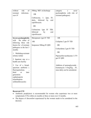 443
without risk of
resistant infections–
start IV
500mg BID at discharge
OR
Ceftriaxone, 1- 2gm, IV,
daily, followed by oral
ciprofloxacin.
OR
Cefotaxime 1gm IV TID,
followed by oral
ciprofloxacin
category ( sever
pyelonephritis with risk of
resistant pathogens)
Severe pyelonephritis
with the either of
following three risk
factors for of resistant
pathogens in the last 3
months
1. Multidrug-resistant
urinary isolate
2. Inpatient stay at a
health care facility
3. Use of a broad-
spectrum antibiotic (
fluoroquinolone, ,
third or later
generation
cephalosporin
trimethoprim-
sulfamethoxazole)
Meropenem 1gm IV TID
OR
Imipenem 500mg IV QID
OR
Cefepime 2 gm IV TID
OR
Ceftazidime 2 gm IV TID
OR
Piperacillin-tazobactam 3.375
gm IV QID
Addition of aminoglycoside :
Gentamycin 3-5mg/Kg , IV,
once daily can be sonsidered.
Recurrent UTI
 Antibiotic prophylaxis is recommended for women who experience two or more
symptomatic UTIs within six months or three or more over 12 months.
 The degree of discomfort experienced by the woman needs to be considered in the
decision.
 