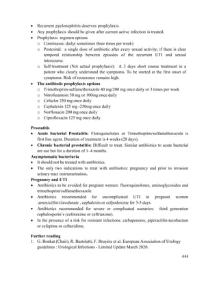 444
 Recurrent pyelonephritis deserves prophylaxis.
 Any prophylaxis should be given after current active infection is treated.
 Prophylaxis regimen options
o Continuous: daily( sometimes three times per week)
o Postcoital: a single dose of antibiotic after every sexual activity; if there is clear
temporal relationship between episodes of the recurrent UTI and sexual
intercourse.
o Self-treatment (Not actual prophylaxis): A 3 days short course treatment in a
patient who clearly understand the symptoms. To be started at the first onset of
symptoms. Risk of recurrence remains high.
 The antibiotic prophylaxis options
o Trimethoprim-sulfamethoxazole 40 mg/200 mg once daily or 3 times per week
o Nitrofurantoin 50 mg or 100mg once daily
o Cefaclor 250 mg once daily
o Cephalexin 125 mg -250mg once daily
o Norfloxacin 200 mg once daily
o Ciprofloxacin 125 mg once daily
Prostatitis
 Acute bacterial Prostatitis: Floroquinolones or Trimethoprim/sulfamethoxazole is
first line agent. Duration of treatment is 4 weeks (28 days).
 Chronic bacterial prostatitis: Difficult to treat. Similar antibiotics to acute bacterial
are use but for a duration of 1–4 months.
Asymptomatic bacteriuria
 It should not be treated with antibiotics.
 The only two indications to treat with antibiotics: pregnancy and prior to invasion
urinary tract instrumentation.
Pregnancy and UTI
 Antibiotics to be avoided for pregnant women: fluoroquinolones, aminoglycosides and
trimethoprim/sulfamethoxazole
 Antibiotics recommended for uncomplicated UTI in pregnant women
:amoxicillin/clavulanate , cephalexin or cefpodoxime for 3-5 days
 Antibiotics recommended for severe or complicated scenarios: third generation
cephalosporin‘s (cefotaxime or ceftriaxone).
 In the presence of a risk for resistant infections: carbapenems, piperacillin-tazobactam
or cefepime or ceftazidime.
Further reading
1. G. Bonkat (Chair), R. Bartoletti, F. Bruyère et al. European Association of Urology
guidelines : Urological Infections - Limited Update March 2020.
 