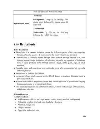 448
-Anti epileptics (if there is seizure)
Hymenolepis nana
First line
Praziquantel, 25mg/kg or 1800mg P.O.
single dose, followed by repeat dose 10
days later
Alternatives
Niclosamide, 2g P.O. on the first day
followed by 1g QD for 6 days
8.19 Brucellosis
Brief description
 Brucellosis is a zoonotic infection caused by different species of the gram negative
bacteria, Brucella species. B. melitensis is the most virulent and invasive.
 Transmission to humans occurs through direct contact, through broken skin, with
infected animal tissue, inhalation of infectious aerosols, or ingestion of infectious
milk or dairy products from infected animals (sheep, cattle, goats, pigs, or other
animals)
 Sporadic cases and sometimes large outbreaks occur after consumption of raw milk
and milk products.
 Brucellosis is endemic in Ethiopia.
 A seroprevalence study among healthy blood donors in southern Ethiopia found a
prevalence of 10.6%.
 Clinical brucellosis is a systemic disease with a broad spectrum of presentation ranging
from asymptomatic to severe or fatal illness
 The main presentations are acute febrile illness, with or without signs of localization,
and chronic infection
Clinical features
Acute brucellosis
 Insidious onset of fever and night sweats (with a strong, peculiar, moldy odor)
 Arthralgia, myalgia, low back pain, headache , dizziness
 Anorexia, weight loss
 Fatigue, malaise
 Dyspepsia, abdominal pain
 