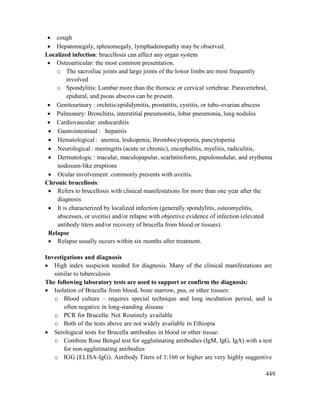 449
 cough
 Hepatomegaly, splenomegaly, lymphadenopathy may be observed.
Localized infection: brucellosis can affect any organ system
 Osteoarticular: the most common presentation.
o The sacroiliac joints and large joints of the lower limbs are most frequently
involved
o Spondylitis: Lumbar more than the thoracic or cervical vertebrae. Paravertebral,
epidural, and psoas abscess can be present.
 Genitourinary : orchitis/epididymitis, prostatitis, cystitis, or tubo-ovarian abscess
 Pulmonary: Bronchitis, interstitial pneumonitis, lobar pneumonia, lung nodules
 Cardiovascular: endocarditis
 Gastrointestinal : hepatitis
 Hematological : anemia, leukopenia, thrombocytopenia, pancytopenia
 Neurological : meningitis (acute or chronic), encephalitis, myelitis, radiculitis,
 Dermatologic : macular, maculopapular, scarlatiniform, papulonodular, and erythema
nodosum-like eruptions
 Ocular involvement: commonly presents with uveitis.
Chronic brucellosis:
 Refers to brucellosis with clinical manifestations for more than one year after the
diagnosis
 It is characterized by localized infection (generally spondylitis, osteomyelitis,
abscesses, or uveitis) and/or relapse with objective evidence of infection (elevated
antibody titers and/or recovery of brucella from blood or tissues).
Relapse
 Relapse usually occurs within six months after treatment.
Investigations and diagnosis
 High index suspicion needed for diagnosis. Many of the clinical manifestations are
similar to tuberculosis
The following laboratory tests are used to support or confirm the diagnosis:
 Isolation of Brucella from blood, bone marrow, pus, or other tissues:
o Blood culture – requires special technique and long incubation period, and is
often negative in long-standing disease
o PCR for Brucella: Not Routinely available
o Both of the tests above are not widely available in Ethiopia
 Serological tests for Brucella antibodies in blood or other tissue:
o Combine Rose Bengal test for agglutinating antibodies (IgM, IgG, IgA) with a test
for non-agglutinating antibodies
o IGG (ELISA-IgG). Antibody Titers of 1:160 or higher are very highly suggestive
 