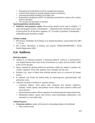 452
o Precautions for individuals at risk for occupational exposure
o Control of the disease in animals (regular animal vaccination).
o Screening household members of an index case
o Postexposure prophylaxis (PEP): for laboratory personnel in contact with a culture
positive specimen.
o No vaccines for brucellosis in humans
Special population considerations
 Pediatrics and pregnant women: Doxycycline should not be used in children < 8
years and pregnant women. Trimethoprim – sulfamethoxazole should be used in place
of doxycycline for all the above regimens. If ≥ 36 weeks of gestation Trimethoprim –
sulfamethoxazole should be avoided.
Further reading
1. M P Franco, M Mulder, R H Gilman et al. Human brucellosis. Lancet Infect Dis 2007;
7: 775–86
2. M.J. Corbel. Brucellosis in humans and animals. WHO/CDS/EPR/2006.7. World
Health Organization 2006.
8.20 Anthrax
Brief description
 Anthrax is an infection caused by a bacterium called B. anthracis, a gram-positive,
rod- shaped bacteria that exists in the environment as a spore and can remain viable
in the soil for decades.
 Spores ingested by grazing herbivores germinate within the animal to produce the
virulent vegetative forms that replicate and eventually kill the host.
 Products (e.g., meat or hides) from infected animals serve as a reservoir for human
disease.
 B. anthracis can invade the human body by transcutaneous, gastrointestinal, and
pulmonary routes
 Infection can lead to localized or systemic disease:
o Cutaneous anthrax: when spores enter cutaneous they become vegetative,
multiply, locally spread, and produces toxins which cause extensive edema and
tissue necrosis.
o Gastrointestinal anthrax follows ingestion of contaminated and undercooked meat.
o Inhalational anthrax: spores enter alveoli, cause hemorrhagic mediastinitis. Left
untreated it is universally fatal.
Clinical features
 Cutaneous anthrax: eschar with extensive surrounding edema is the hallmark
o Most common form
 