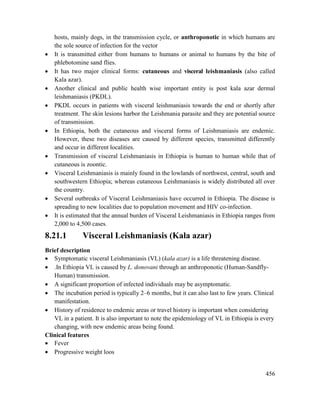 456
hosts, mainly dogs, in the transmission cycle, or anthroponotic in which humans are
the sole source of infection for the vector
 It is transmitted either from humans to humans or animal to humans by the bite of
phlebotomine sand flies.
 It has two major clinical forms: cutaneous and visceral leishmaniasis (also called
Kala azar).
 Another clinical and public health wise important entity is post kala azar dermal
leishmaniasis (PKDL).
 PKDL occurs in patients with visceral leishmaniasis towards the end or shortly after
treatment. The skin lesions harbor the Leishmania parasite and they are potential source
of transmission.
 In Ethiopia, both the cutaneous and visceral forms of Leishmaniasis are endemic.
However, these two diseases are caused by different species, transmitted differently
and occur in different localities.
 Transmission of visceral Leishmaniasis in Ethiopia is human to human while that of
cutaneous is zoontic.
 Visceral Leishmaniasis is mainly found in the lowlands of northwest, central, south and
southwestern Ethiopia; whereas cutaneous Leishmaniasis is widely distributed all over
the country.
 Several outbreaks of Visceral Leishmaniasis have occurred in Ethiopia. The disease is
spreading to new localities due to population movement and HIV co-infection.
 It is estimated that the annual burden of Visceral Leishmaniasis in Ethiopia ranges from
2,000 to 4,500 cases.
8.21.1 Visceral Leishmaniasis (Kala azar)
Brief description
 Symptomatic visceral Leishmaniasis (VL) (kala azar) is a life threatening disease.
 .In Ethiopia VL is caused by L. donovani through an anthroponotic (Human-Sandfly-
Human) transmission.
 A significant proportion of infected individuals may be asymptomatic.
 The incubation period is typically 2–6 months, but it can also last to few years. Clinical
manifestation.
 History of residence to endemic areas or travel history is important when considering
VL in a patient. It is also important to note the epidemiology of VL in Ethiopia is every
changing, with new endemic areas being found.
Clinical features
 Fever
 Progressive weight loos
 