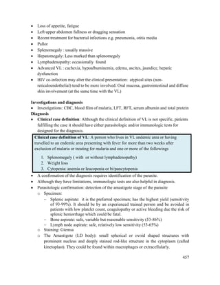 457
 Loss of appetite, fatigue
 Left upper abdomen fullness or dragging sensation
 Recent treatment for bacterial infections e.g. pneumonia, otitis media
 Pallor
 Splenomegaly : usually massive
 Hepatomegaly: Less marked than splenomegaly
 Lymphadenopathy: occasionally found
 Advanced VL : cachexia, hypoalbuminemia, edema, ascites, jaundice, hepatic
dysfunction
 HIV co-infection may alter the clinical presentation: atypical sites (non-
reticuloendothelial) tend to be more involved. Oral mucosa, gastrointestinal and diffuse
skin involvement (at the same time with the VL)
Investigations and diagnosis
 Investigations: CBC, blood film of malaria, LFT, RFT, serum albumin and total protein
Diagnosis
 Clinical case definition: Although the clinical definition of VL is not specific, patients
fulfilling the case it should have either parasitologic and/or immunologic tests for
designed for the diagnosis.
Clinical case definition of VL: A person who lives in VL endemic area or having
travelled to an endemic area presenting with fever for more than two weeks after
exclusion of malaria or treating for malaria and one or more of the followings
1. Splenomegaly ( with or without lymphadenopathy)
2. Weight loss
3. Cytopenia: anemia or leucopenia or bi/pancytopenia
 A confirmation of the diagnosis requires identification of the parasite.
 Although they have limitations, immunologic tests are also helpful in diagnosis.
 Parasitologic confirmation: detection of the amastigote stage of the parasite
o Specimen:
 Splenic aspirate: it is the preferred specimen; has the highest yield (sensitivity
of 93-99%). It should be by an experienced trained person and be avoided in
patients with low platelet count, coagulopathy or active bleeding due the risk of
splenic hemorrhage which could be fatal.
 Bone aspirate: safe, variable but reasonable sensitivity (53-86%)
 Lymph node aspirate: safe, relatively low sensitivity (53-65%)
o Staining: Giemsa
o The Amastigote (LD body): small spherical or ovoid shaped structures with
prominent nucleus and deeply stained rod-like structure in the cytoplasm (called
kinetoplast). They could be found within macrophages or extracellularly.
 