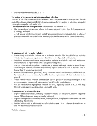 45
 Elevate the head of the bed to 30 to 45°
Prevention of intravascular catheters associated infection
All types of intravascular catheters are associated with a risk of both local infection and catheter-
related bloodstream infection (CRBSI). General measures for prevention of infections associated
with any intravascular catheter include:
The site chosen for catheter placement can influence the infection risk.
 Placing peripheral intravenous catheter in the upper extremity rather than the lower extremity
is strongly preferred.
 Avoid femoral site for insertion of central venous or pulmonary artery catheters in adults, if
possible due to high risk of infection. Internal jugular vein or subclavian veins are preferred.
Replacement of intravascular catheters
 Remove any intravascular catheter that is no longer essential. The risk of infection increases
with the duration, increasing after more than three to six days at all catheter sites.
 Peripheral intravenous catheters be removed or replaced as clinically indicated, rather than
routine removal or replacement after a designated time period.
 Always ensure aseptic technique. If adherence to aseptic technique cannot be assured (such
as in emergent catheter placement requirement), replace catheter as soon as possible (and no
longer than 48 hours after insertion).
 Central venous catheters, pulmonary artery catheters, and peripheral arterial catheters should
be removed as soon as clinically feasible. Routine replacement of these catheters is not
praised.
 When central venous catheters are replaced, use of guidewire exchange techniques is not
recommended as the approach increases the risk of bloodstream infection.
 Use of antimicrobial-impregnated catheters is good, especially useful in ICUs with high
bloodstream infection rates than other comparable units.
Replacement of administration sets
 Replace administration sets, including secondary sets and add-on devices, no more frequently
than at 72-hour intervals, unless clinically indicated.
o Replace tubing used to administer blood, blood products, or lipid emulsions within 24 hours
of initiating the infusion.
o Replace tubing used to administer propofol infusions every 6 to 12 hours, depending on its
use, per the manufacturer's direction.
Catheter site care
 