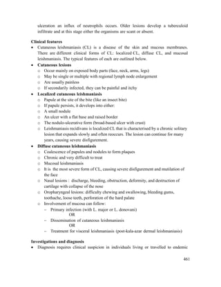 461
ulceration an influx of neutrophils occurs. Older lesions develop a tuberculoid
infiltrate and at this stage either the organisms are scant or absent.
Clinical features
 Cutaneous leishmaniasis (CL) is a disease of the skin and mucous membranes.
There are different clinical forms of CL: localized CL, diffuse CL, and mucosal
leishmaniasis. The typical features of each are outlined below.
 Cutaneous lesions
o Occur mainly on exposed body parts (face, neck, arms, legs)
o May be single or multiple with regional lymph node enlargement
o Are usually painless
o If secondarily infected, they can be painful and itchy
 Localized cutaneous leishmaniasis
o Papule at the site of the bite (like an insect bite)
o If papule persists, it develops into either:
o A small nodule
o An ulcer with a flat base and raised border
o The nodulo-ulcerative form (broad-based ulcer with crust)
o Leishmaniasis recidivans is localized CL that is characterised by a chronic solitary
lesion that expands slowly and often reoccurs. The lesion can continue for many
years, causing severe disfigurement.
 Diffuse cutaneous leishmaniasis
o Coalescence of papules and nodules to form plaques
o Chronic and very difficult to treat
o Mucosal leishmaniasis
o It is the most severe form of CL, causing severe disfigurement and mutilation of
the face
o Nasal lesions : discharge, bleeding, obstruction, deformity, and destruction of
cartilage with collapse of the nose
o Oropharyngeal lesions: difficulty chewing and swallowing, bleeding gums,
toothache, loose teeth, perforation of the hard palate
o Involvement of mucosa can follow:
 Primary infection (with L. major or L. donovani)
OR
 Dissemination of cutaneous leishmaniasis
OR
 Treatment for visceral leishmaniasis (post-kala-azar dermal leishmaniasis)
Investigations and diagnosis
 Diagnosis requires clinical suspicion in individuals living or travelled to endemic
 