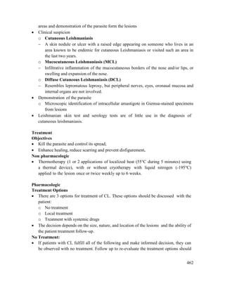 462
areas and demonstration of the parasite form the lesions
 Clinical suspicion
o Cutaneous Leishmaniasis
 A skin nodule or ulcer with a raised edge appearing on someone who lives in an
area known to be endemic for cutaneous Leishmaniasis or visited such an area in
the last two years.
o Mucocutaneous Leishmaniasis (MCL)
 Infiltrative inflammation of the mucocutaneous borders of the nose and/or lips, or
swelling and expansion of the nose.
o Diffuse Cutaneous Leishmaniasis (DCL)
 Resembles lepromatous leprosy, but peripheral nerves, eyes, oronasal mucosa and
internal organs are not involved.
 Demonstration of the parasite
o Microscopic identification of intracellular amastigote in Giemsa-stained specimens
from lesions
 Leishmanian skin test and serology tests are of little use in the diagnosis of
cutaneous leishmaniasis.
Treatment
Objectives
 Kill the parasite and control its spread,
 Enhance healing, reduce scarring and prevent disfigurement.
Non pharmacologic
 Thermotherapy (1 or 2 applications of localized heat (55°C during 5 minutes) using
a thermal device), with or without cryotherapy with liquid nitrogen (-195°C)
applied to the lesion once or twice weekly up to 6 weeks.
Pharmacologic
Treatment Options
 There are 3 options for treatment of CL. These options should be discussed with the
patient:
o No treatment
o Local treatment
o Treatment with systemic drugs
 The decision depends on the size, nature, and location of the lesions and the ability of
the patient treatment follow-up.
No Treatment:
 If patients with CL fulfill all of the following and make informed decision, they can
be observed with no treatment. Follow up to re-evaluate the treatment options should
 