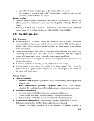 464
o Clinical reactivation usually begins at the margins of the old lesions.
o The response is generally poor in HIV co-infections resulting in high rates of
recurrence, treatment failure and relapse.
Further reading
1. Guideline for the diagnosis, treatment and prevention of Leishmaniasis in Ethiopia, 2nd
edition, June 2013. Ethiopian Federal Democratic Republic of Ethiopia Ministry of
Health.
2. S Burza, S L Croft, and M Boelaert. Leishmaniasis. www.thelancet.com. Published
online August 17, 2018. http://dx.doi.org/10.1016/S0140-6736(18)31204-2
8.22 Schistsomiasis
Brief description
 Schistosomiasis is a disease caused by trematodes, which include Schistsoma
mansoni, Schistsoma japonicum and, Schistsoma haematobium. The first two species
inhabit venules of the intestines whereas the latter are found mostly in the venules
of the urinary tract.
 Human infection occurs as a result of penetration of the unbroken skin by the free-
swimming cercariae larva. This often occurs in individuals who have frequent
contact with water bodies heavily infested with appropriate snail hosts.
 Schistosomiasis risk is most parts of Ethiopia including urban areas. Some areas are
known to be endemic.
 S. mansoni is endemic in the Omo, Awash, and Blue Nile river valleys.
 S. haematobium is also present, specifically in the lower Awash Valley, along the
Shebelle River in Ogaden (Somali Region), and in the western part of the country on
the border with South Sudan.
Clinical features
 Acute presentation
o Swimmer's itch: Itchy rash ("swimmer's itch") after swimming. Pruritic papular or
urticarial rash.
o Acute schistosomiasis syndrome (Katayama fever): fever, chills, myalgia,
arthralgia, dry cough, diarrhea, abdominal pain, diarrhea urticaria and angioedema
 Intestinal schistosomiasis
o Chronic or intermittent abdominal pain, poor appetite, and diarrhea.
o Chronic colonic ulceration : intestinal bleeding, iron deficiency anemia
o Bowel strictures: obstruction or acute abdomen with inflammatory mass
 Hepatosplenic schistosomiasis : splenomegaly, distended abdominal wall vessels
 Pulmonary complication (in those hepatosplenic schistosomiasis)
o Dyspnea; Eggs being embolized in to the pulmonary circulation, resulting in
 