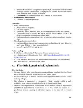 466
o If neuroschistosomiasis is suspected or proven high dose steroid should be started
before praziquantel: prednisolone 1-2mg/kg/day for 2weeks, then tailored/tapered
to the individual needs for up to six months.
o Praziquantel, 40 mg/kg single dose, after few days of steroid therapy.
 Hepatosplenic schistosomiasis
o Treatment for portal hypertension.
Prevention
 Public health measures
o Water sanitation programs:
o Safe water supplies
o Minimizing contact with fresh water or wearing protective clothing and footwear
o Vigorous toweling of exposed skin and/or applying insect repellent DEET (N,N-
diethyl-m-toluamide) after exposure to fresh water.
o Eradication of snails using molluscicides or environmental control of snail breeding
sites.
 Mass drug administration (MDA)
o Praziquantel (non-pregnant and pregnant adults, and children ≥4 years: 40 mg/kg
orally once; children <4 years - contraindicated).
o Annually repeated MDA is appropriate.
Further reading
1. D G Colley, A L Bustinduy, W Secor et al. Human schistosomiasis.
www.thelancet.com Published online April 1, 2014 http://dx.doi.org/10.1016/S0140-
6736(13)61949-2.
2. D J Gray, A G Ross, Yue-Sheng et al. Diagnosis and management of schistosomiasis.
BMJ 2011;342:d2651 doi: 10.1136/bmj.d2651
8.23 Filariasis, Lymphatic (Elephantiasis)
Brief description
 The term filariasis refers generally to disease caused by the lymphatic-dwelling filarial
worms Wucheria bancrofti, Brugia malayi, and Brugia timori.
 Wuchereria bancrofti is the most common cause of lymphatic filariasis in the Tropics
including Ethiopia.
 The infection is transmitted by mosquitoes. Filarial parasites exhibit a daily
periodicity in the concentration of microfilariae in the peripheral blood.
 The main clinical presentation (lymphedema) is also the main feature of podoconiosis
("non-filarial elephantiasis"). Podoconiosis is a non- infectious disease is a
geochemical disease occurring in individuals exposed to red clay soil of volcanic
origin.
 