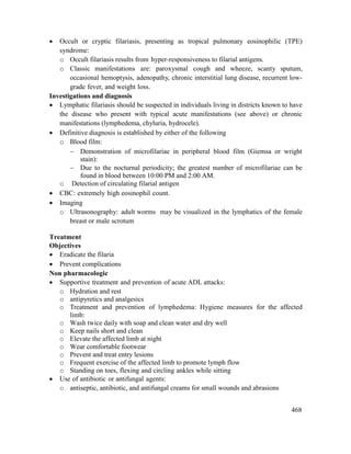 468
 Occult or cryptic filariasis, presenting as tropical pulmonary eosinophilic (TPE)
syndrome:
o Occult filariasis results from hyper-responsiveness to filarial antigens.
o Classic manifestations are: paroxysmal cough and wheeze, scanty sputum,
occasional hemoptysis, adenopathy, chronic interstitial lung disease, recurrent low-
grade fever, and weight loss.
Investigations and diagnosis
 Lymphatic filariasis should be suspected in individuals living in districts known to have
the disease who present with typical acute manifestations (see above) or chronic
manifestations (lymphedema, chyluria, hydrocele).
 Definitive diagnosis is established by either of the following
o Blood film:
 Demonstration of microfilariae in peripheral blood film (Giemsa or wright
stain):
 Due to the nocturnal periodicity; the greatest number of microfilariae can be
found in blood between 10:00 PM and 2:00 AM.
o Detection of circulating filarial antigen
 CBC: extremely high eosinophil count.
 Imaging
o Ultrasonography: adult worms may be visualized in the lymphatics of the female
breast or male scrotum
Treatment
Objectives
 Eradicate the filaria
 Prevent complications
Non pharmacologic
 Supportive treatment and prevention of acute ADL attacks:
o Hydration and rest
o antipyretics and analgesics
o Treatment and prevention of lymphedema: Hygiene measures for the affected
limb:
o Wash twice daily with soap and clean water and dry well
o Keep nails short and clean
o Elevate the affected limb at night
o Wear comfortable footwear
o Prevent and treat entry lesions
o Frequent exercise of the affected limb to promote lymph flow
o Standing on toes, flexing and circling ankles while sitting
 Use of antibiotic or antifungal agents:
o antiseptic, antibiotic, and antifungal creams for small wounds and abrasions
 