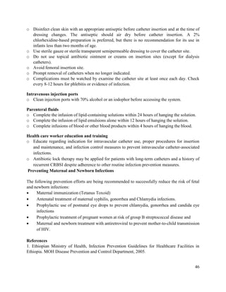 46
o Disinfect clean skin with an appropriate antiseptic before catheter insertion and at the time of
dressing changes. The antiseptic should air dry before catheter insertion. A 2%
chlorhexidine-based preparation is preferred, but there is no recommendation for its use in
infants less than two months of age.
o Use sterile gauze or sterile transparent semipermeable dressing to cover the catheter site.
o Do not use topical antibiotic ointment or creams on insertion sites (except for dialysis
catheters).
o Avoid femoral insertion site.
o Prompt removal of catheters when no longer indicated.
o Complications must be watched by examine the catheter site at least once each day. Check
every 8-12 hours for phlebitis or evidence of infection.
Intravenous injection ports
o Clean injection ports with 70% alcohol or an iodophor before accessing the system.
Parenteral fluids
o Complete the infusion of lipid-containing solutions within 24 hours of hanging the solution.
o Complete the infusion of lipid emulsions alone within 12 hours of hanging the solution.
o Complete infusions of blood or other blood products within 4 hours of hanging the blood.
Health care worker education and training
o Educate regarding indication for intravascular catheter use, proper procedures for insertion
and maintenance, and infection control measures to prevent intravascular catheter-associated
infections.
o Antibiotic lock therapy may be applied for patients with long-term catheters and a history of
recurrent CRBSI despite adherence to other routine infection prevention measures.
Preventing Maternal and Newborn Infections
The following prevention efforts are being recommended to successfully reduce the risk of fetal
and newborn infections:
 Maternal immunization (Tetanus Toxoid)
 Antenatal treatment of maternal syphilis, gonorrhea and Chlamydia infections.
 Prophylactic use of postnatal eye drops to prevent chlamydia, gonorrhea and candida eye
infections
 Prophylactic treatment of pregnant women at risk of group B streptococcal disease and
 Maternal and newborn treatment with antiretroviral to prevent mother-to-child transmission
of HIV.
References
1. Ethiopian Ministry of Health, Infection Prevention Guidelines for Healthcare Facilities in
Ethiopia. MOH Disease Prevention and Control Department, 2005.
 