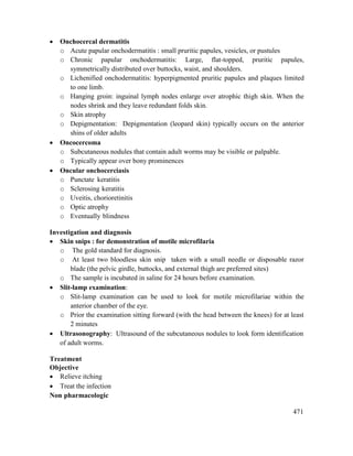 471
 Onchocercal dermatitis
o Acute papular onchodermatitis : small pruritic papules, vesicles, or pustules
o Chronic papular onchodermatitis: Large, flat-topped, pruritic papules,
symmetrically distributed over buttocks, waist, and shoulders.
o Lichenified onchodermatitis: hyperpigmented pruritic papules and plaques limited
to one limb.
o Hanging groin: inguinal lymph nodes enlarge over atrophic thigh skin. When the
nodes shrink and they leave redundant folds skin.
o Skin atrophy
o Depigmentation: Depigmentation (leopard skin) typically occurs on the anterior
shins of older adults
 Oncocercoma
o Subcutaneous nodules that contain adult worms may be visible or palpable.
o Typically appear over bony prominences
 Oncular onchocerciasis
o Punctate keratitis
o Sclerosing keratitis
o Uveitis, chorioretinitis
o Optic atrophy
o Eventually blindness
Investigation and diagnosis
 Skin snips : for demonstration of motile microfilaria
o The gold standard for diagnosis.
o At least two bloodless skin snip taken with a small needle or disposable razor
blade (the pelvic girdle, buttocks, and external thigh are preferred sites)
o The sample is incubated in saline for 24 hours before examination.
 Slit-lamp examination:
o Slit-lamp examination can be used to look for motile microfilariae within the
anterior chamber of the eye.
o Prior the examination sitting forward (with the head between the knees) for at least
2 minutes
 Ultrasonography: Ultrasound of the subcutaneous nodules to look form identification
of adult worms.
Treatment
Objective
 Relieve itching
 Treat the infection
Non pharmacologic
 