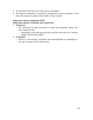 475
 As a precaution staff must wear mask, gloves, and goggles.
 Post-exposure prophylaxis is required if a percutaneous, mucous membrane, or non-
intact skin exposure to patient‘s body fluids or tissue occurred.
Rabies post exposure prophylaxis (PEP)
Rabies post-exposure vaccination after animal bites
 Wound care
o The cornerstone of rabies prevention is wound care: potentially reduces the
risk of rabies by 90%.
 Immediately scrub with soap and water, and flush with water for 15 minutes
 Irrigate with Povidone-iodine
 Vaccination
o Decide on post-exposure vaccination and immunoglobulin use depending on
the type of contact with the rabid animal.
 