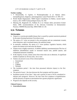 477
or 0.1 ml intradermal, on days 0, 7, and 21 or 28.
Further reading
1. T Hemachudha, G Ugolini, S Wacharapluesadee et al. Human rabies:
neuropathogenesis, diagnosis, and management. Lancet Neurol 2013; 12: 498–513.
2. World Health Organization. WHO Expert Consultation on Rabies, second report.
Geneva, 2013. WHO Technical Report Series, No. 982.
3. Manning SE, Rupprecht CE, Fishbein D, et al. Human rabies prevention--United
States, 2008: recommendations of the Advisory Committee on Immunization
Practices. MMWR Recomm Rep. 2008;57(RR-3):1-28.
8.26 Tetanus
Briefdescription
 Tetanus is a vaccine-preventable disease that is caused by a potent neurotoxin produced
by the spore-forming bacterium Clostridium tetani.
 The spores of C tetani are present in the environment and can contaminate wounds,
minor abrasions, and, in neonatal tetanus, the umbilical stump.
 In anaerobic conditions, the spores of C tetani produce vegetative bacteria, which
express the tetanus toxin and cause the disease.
 Tetanus toxin is highly neutrotoxic. It inhibits inhibitory neurotransmission.This loss of
inhibition (disinhibition) results in increased muscle tone, painful spasms, and
widespread autonomic instability.
 In the majority of cases, tetanus arises from minor skin cuts or abrasions. In significant
number of patients no obvious entry .site is seen.
 Tetanus can present in one of four clinical patterns:
o Generalized
o Local
o Cephalic
o Neonatal
 The incubation period = the time from presumed infection (injury) to the first
symptom.
 The period of onset = the time between the first symptom and first spasm.
 Incubation period of less than 7 days and a period of onset of 48 hr considered to
indicate poor prognosis. However, the time from first symptom to hospitalization
and the presence of spasms at presentation have greater prognostic significance
 Prognosis also depends on the severity.
Clinical Features
 Generalized tetanus
 