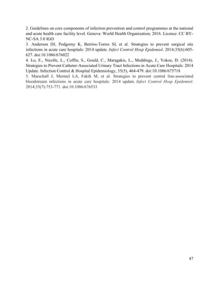 47
2. Guidelines on core components of infection prevention and control programmes at the national
and acute health care facility level. Geneva: World Health Organization; 2016. Licence: CC BY-
NC-SA 3.0 IGO
3. Anderson DJ, Podgorny K, Berríos-Torres SI, et al. Strategies to prevent surgical site
infections in acute care hospitals: 2014 update. Infect Control Hosp Epidemiol. 2014;35(6):605-
627. doi:10.1086/676022
4. Lo, E., Nicolle, L., Coffin, S., Gould, C., Maragakis, L., Meddings, J., Yokoe, D. (2014).
Strategies to Prevent Catheter-Associated Urinary Tract Infections in Acute Care Hospitals: 2014
Update. Infection Control & Hospital Epidemiology, 35(5), 464-479. doi:10.1086/675718
5. Marschall J, Mermel LA, Fakih M, et al. Strategies to prevent central line-associated
bloodstream infections in acute care hospitals: 2014 update. Infect Control Hosp Epidemiol.
2014;35(7):753-771. doi:10.1086/676533
 