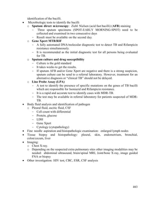 483
identification of the bacilli.
 Microbiologic tests to identify the bacilli
o Sputum direct microscopy: Ziehl Nielsen (acid fast bacilli) (AFB) staining
 Three sputum specimens (SPOT-EARLY MORNING-SPOT) need to be
collected and examined in two consecutive days
 Result must be available on the second day.
o Gene Xpert MTB/RIF
 A fully automated DNA/molecular diagnostic test to detect TB and Rifampicin
resistance simultaneously.
 It is recommended as the initial diagnostic test for all persons being evaluated
for TB.
o Sputum culture and drug susceptibility
 Culture is the gold standard
 It takes weeks to get the results.
 If sputum AFB and/or Gene Xpert are negative and there is a strong suspicion,
sputum culture can be send to a referral laboratory. However, treatment for an
alternative diagnosis or ―clinical TB‖ should not be delayed.
o Line Probe Assay (LPA)
 A test to identify the presence of specific mutations on the genes of TB bacilli
which are responsible for Isoniazid and Rifampicin resistance.
 It is a rapid and accurate test to identify cases with MDR-TB.
 The test may be available in referral laboratory for patients suspected of MDR-
TB.
 Body fluid analysis and identification of pathogen
o Pleural fluid, ascitic fluid, CSF
 Cell count with differential
 Protein, glucose
 LDH
 Gene Xpert
 Cytology (cytopathology)
 Fine needle aspiration and histopathologic examination: enlarged lymph nodes
 Tissue biopsy and histopathology: pleural, skin, endometrium, bronchial,
colon/cecum, liver
 Imaging:
o Chest X-ray.
o Depending on the suspected extra pulmonary sites other imaging modalities may be
needed: abdominal ultrasound, brain/spinal MRI, Joint/bone X-ray, image guided
FNA or biopsy
 Other investigation: HIV test, CBC, ESR, CSF analysis
 