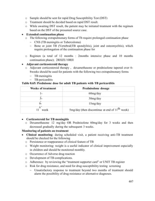 487
o Sample should be sent for rapid Drug Susceptibility Test (DST)
o Treatment should be decided based on rapid DST result.
o While awaiting DST result, the patient may be initiated treatment with the regimen
based on the DST of the presumed source case.
 Extended continuation phase
o The following extrapulmonary forms of Tb require prolonged continuation phase
 CNS (TB meningitis or Tuberculoma)
 Bone or joint TB (Vertebral(TB spondylitis), joint and osteomyelitis), which
require prolongation of the continuation phase for
o Regimen (a total of 12 months : 2months intensive phase and 10 months
continuation phase); 2RHZE/10RH
 Adjuvant corticosteroid therapy
o Adjuvant corticosteroid therapy , dexamethasone or prednisolone tapered over 6-
8weeks should be used for patients with the following two extrapulmonary forms
 TB meningitis
 TB pericarditis
Table 8.65: Prednisone dose for adult TB patients with TB pericarditis
Weeks of treatment Prednisolone dosage
1-
4
60mg/day
5-
8
30mg/day
9-
10
15mg/day
11
th
week 5mg/day (then discontinue at end of 11th week)
 Corticosteroid for TB meningitis
o Dexamethasone 12 mg/day OR Prednisolone 60mg/day for 3 weeks and then
decreased gradually during the subsequent 3 weeks.
Monitoring of patients on treatment
 Clinical monitoring: during scheduled visit, a patient receiving anti-TB treatment
should be checked for the following
o Persistence or reappearance of clinical feature of TB
o Weight monitoring: weight is a useful indicator of clinical improvement especially
in children and should be monitored monthly.
o Occurrence of Adverse drug reaction
o Development of TB complications.
o Adherence: by reviewing the ―treatment supporter card‖ or UNIT TB register
o Risk for drug resistance, and need for drug susceptibility testing screening
 Unsatisfactory response to treatment beyond two months of treatment should
alarm the possibility of drug resistance or alternative diagnoses.
 