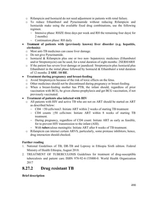 490
o Rifampicin and Isoniazid do not need adjustment in patients with renal failure.
o To reduce Ethambutol and Pyrazinamide without reducing Rifampicin and
Isoniazide make using the available fixed drug combinations, use the following
regimen.
 Intensive phase: RHZE three days per week and RH the remaining four days( for
2 months)
 Continuation phase: RH daily
 Treatment of patients with (previously known) liver disorder (e.g. hepatitis,
cirrhosis):
o Most anti-TB medicines can cause liver damage.
o Do not give Pyrazinamide.
o Isoniazid & Rifampicin plus one or two non- hepatotoxic medicines (Ethambutol
and/or Streptomycin) can be used, for a total duration of eight months: 2SERH/6RH
o If the patient has severe liver damage or jaundiced: Streptomycin plus Isoniazid plus
Ethambutol in the initial phase followed by Isoniazid & Ethambutol a total duration
of 12 months: 2 SHE /10 HE.
 Treatment during pregnancy and breast-feeding
o Avoid Streptomycin because of the risk of toxic effects on the fetus.
o Other medicines should not be discontinued during pregnancy or breast-feeding.
o When a breast-feeding mother has PTB, the infant should, regardless of prior
vaccination with BCG, be given chemo-prophylaxis and get BCG vaccination, if not
previously vaccinated.
 Treatment of patients also infected with HIV
o All patients with HIV and active TB who are not on ART should be started on ART
as described below:
 CD4 <50 cells/mm3: Initiate ART within 2 weeks of starting TB treatment
 CD4 counts ≥50 cells/mm: Initiate ART within 8 weeks of starting TB
treatment.
 During pregnancy, regardless of CD4 count: Initiate ART as early as feasible,
for to prevent HIV transmission to the infant (AIII).
 With tuberculous meningitis: Initiate ART after 8 weeks of TB treatment.
o Rifampicin can interact certain ARVS, particularly, some protease inhibitors; hence,
drug interaction should checked.
Further reading
1. National Guidelines of TB, DR-TB and Leprosy in Ethiopia Sixth edition. Federal
Ministry of Health Ethiopia, August 2018.
2. TREATMENT OF TUBERCULOSIS Guidelines for treatment of drug-susceptible
tuberculosis and patient care. ISBN 978-92-4-155000-0. World Health Organization
2017
8.27.2 Drug resistant TB
Brief description
 