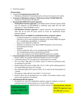 492
 Nutritional support
Pharmacologic
 Treatment of isoniazid monoresistant TB
o Rifampicin, Ethambutol, Pyrazinamide and Levofloxacin for duration of 6 months.
 Treatment of Rifampicin resistant or Multi drug resistant TB (RR/MDR-TB)
o Treatment with second-line TB regimens.
 Recommended MDR-TB treatment approach
o Standardized treatment approach: a pre-defined shorter treatment regimen (STR)
once the diagnosis of RR-/MDRTB is confirmed using rapid first line DST
techniques (i.e. Xpert MTB/RIF or LPA).
o Individualized treatment approach: a regimen tailored to the individual patient
when they do not meet the preset criteria to receive the standardized shorter
treatment regimen.
o Patients who are not eligible for standardized shorter treatment regimen
 Confirmed resistance to a medicine in the shorter MDR-TB regimen
 Exposure to one or more second-line medicines in the shorter MDR-TB regimen
for >1 month(unless susceptibility is confirmed)
 History of Pre-XDR-TB or XDR-TB
 Intolerance to medicines in the shorter MDR-TB regimen or risk of toxicity
 Fluoroquinolone resistance
 Pregnancy
 Extensive pulmonary TB or severe extrapulmonary TB like CNS TB.
 Any extrapulmonary disease in people living with HIV
 One or more medicines in the shorter MDR-TB regimen not available
 General principles for the use the standardized shorter treatment regimen
o Intensive phase: Seven agents administered together for up to 4-6 months
o Continuation phase (CP) : four agents for a fixed duration of 5 months.
o The ―core drugs‖: Bdq, Mfx, Cfz, and Pto, while Z, E and H are considered as add-
on components of the STR.
o Intensive phase (IP) consists of Bdq, Mfx, Cfz, Z, E, HH, and Pto administered for 4
to 6 months (Bdq better given for 6 months).
o The continuation phase (CP) consists of Mfx, Cfz, E, and-Z for the fixed duration of
5 months.
o The regimen: 4 Bdq -Mfx-Pto-Cfz-Z-HH-E / 5 Lfx-Cfz-Z-E
o Intensive phase may be prolonged up to six months, if the patient remains smear
positive after month four of treatment.
 Individualized DR-TB regimens
o For patients for whom the standardized regimens cannot be initiated or cannot be
continued with it for clinical reasons or as a result of DST results.
o It is often needed to be adjusted based on patient clinical history, once additional
Standardized, shorter
MDR-TB regimen may
be offered (conditional
recommendation)
Individualized,
longer MDR-TB
regimens
 
