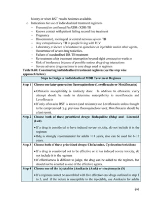 493
history or when DST results becomes available.
o Indications for use of individualized treatment regimens
 Presumed or confirmed PreXDR-/XDR-TB
 Known contact with patient failing second line treatment
 Pregnancy
 Disseminated, meningeal or central nervous system TB
 Any extrapulmonary TB in people living with HIV
 Laboratory evidence of resistance to quinolone or injectable and/or other agents,
 Occurrence of severe drug toxicities,
 Failure of standardized DR-TB treatment
 Re-treatment after treatment interruption beyond eight consecutive weeks o
 Risk of intolerance because of possible serious drug-drug interactions
 Severe adverse drug reactions to core drugs used in regimen
Table 8.68: Constructing individualized treatment regimen (see the step wise
approach below)
Steps to Design a individualized MDR Treatment Regimen
Step 1 Choose one later generation fluoroquinolone (Levofloxacin or Moxifloxacin)
 Oflaxacin susceptibility is routinely done. In addition to ofloxacin, every
attempt should be made to determine susceptibility to moxifloxacin and
Levofloxacin
 If only ofloxacin DST is known (and resistant) use Levofloxacin unless thought
to be compromised (e.g. previous fluoroquinolone use); Moxifloxacin should be
a last resort.
Step 2 Choose both of these prioritized drugs: Bedaquiline (Bdq) and Linezolid
(Lzd)
 If a drug is considered to have induced severe toxicity, do not include it in the
regimen
 Bdq is strongly recommended for adults >18 years, also can be used for 6–17
years.
Step 3 Choose both of these prioritized drugs: Clofazimine, Cycloserine/terizidone
 If a drug is considered not to be effective or it has induced severe toxicity, do
not include it in the regimen
 If effectiveness is difficult to judge, the drug can be added to the regimen, but
should not be counted as one of the effective agents.
Step 4 Choose one of the injectables (Amikacin (Amk) or streptomycin (S)
 If a regimen cannot be assembled with ﬁve effective oral drugs outlined in step 1
to 3, and if the isolate is susceptible to the injectable, use Amikacin for adults
 