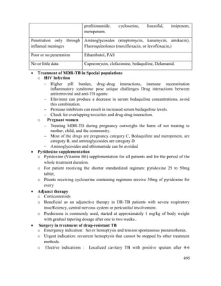 495
prothionamide, cycloserine, linezolid, imipenem,
meropenem.
Penetration only through
inflamed meninges
Aminoglycosides (streptomycin, kanamycin, amikacin),
Fluoroquinolones (moxifloxacin, or levofloxacin,)
Poor or no penetration Ethambutol, PAS
No or little data Capreomycin, clofazimine, bedaquiline, Delamanid.
 Treatment of MDR-TB in Special populations
o HIV Infection
 Higher pill burden, drug–drug interactions, immune reconstitution
inﬂammatory syndrome pose unique challenges Drug interactions between
antiretroviral and anti-TB agents:
 Efavirenz can produce a decrease in serum bedaquiline concentrations, avoid
this combination.
 Protease inhibitors can result in increased serum bedaquiline levels.
 Check for overlapping toxicities and drug-drug interaction.
o Pregnant women
 Treating MDR-TB during pregnancy outweighs the harm of not treating to
mother, child, and the community.
 Most of the drugs are pregnancy category C, Bedaquiline and meropenem, are
category B, and aminoglycosides are category D
 Aminoglycosides and ethionamide can be avoided
 Pyridoxine supplementation
o Pyridoxine (Vitamin B6) supplementation for all patients and for the period of the
whole treatment duration.
o For patient receiving the shorter standardized regimen: pyridoxine 25 to 50mg
tablet,
o Ptients receiving cycloserine containing regimens receive 50mg of pyridoxine for
every
 Adjunct therapy
o Corticosteroids
o Beneficial as an adjunctive therapy in DR-TB patients with severe respiratory
insufficiency, central nervous system or pericardial involvement.
o Prednisone is commonly used, started at approximately 1 mg/kg of body weight
with gradual tapering dosage after one to two weeks..
 Surgery in treatment of drug-resistant TB
o Emergency indication: Sever hemoptysis and tension spontaneous pneumothorax.
o Urgent indication: recurrent hemoptysis that cannot be stopped by other treatment
methods.
o Elective indications : Localized cavitary TB with positive sputum after 4-6
 