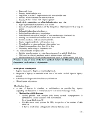501
o Decreased vision
o Burning sensation in the skin
o Dry palms, skin cracks on palms and soles with sensation loss
o Painless wounds or burns on the hands or feet
o History of close contact with a leprosy patient
 On physical examination, any of the following signs may exist
o Hypo-pigmented or erythematous skin lesions
o Loss of, or decreased sensation on the skin patches when touched with a wisp of
cotton
o Enlarged/thickened peripheral nerves
o Painful and/or tender nerves on palpation
o Loss of muscle strength or paralysis of muscles of the eyes, hands and feet
o Sensory loss on the soles of the feet and/or palm of the hands
o Corneal anesthesia with loss of corneal reflex
o Cracks on palms and soles with sensation loss
o Wounds, ulcer on palms and soles with sensation loss
o Clawed fingers and toes, foot drop, Wrist drop
o Shortening and scarring of fingers and toes
 The cardinal features of leprosy are:
o Definite loss of sensation in a pale (hypo-pigmented) or reddish skin lesion.
o Thickened or enlarged peripheral nerve/s with or without tenderness
o Presence of the acid-fast bacilli Mycobacterium leprae in slit skin smears from skin
Presence of one or more of the three cardinal features in Ethiopia makes the
diagnosis or confirmation of a leprosy case
Investigation and diagnosis
 Leprosy cases can be diagnosed on clinical grounds.
 Diagnosis of leprosy is confirmed when one of the three cardinal signs of leprosy
present.
 Laboratory investigation is indicated for confirmation.
 Skin slit smear microscopy
Classification of cases
 A case of leprosy is classified as multi-bacilary or pauci-bacilary leprosy
depending on the number of skin lesion and/or skin smear microscopy result.
o Multibacillary (MB) Leprosy:
 Usually presents with multiple (>5) poorly defined, hypopigmented or
erythematous lesions associated with hypoesthesia.
 Six or more skin lesions. Or
 Slit skin smear result positive for AFB, irrespective of the number of skin
lesion. or
 If there is involvement (enlargement) of more than one nerve.
 