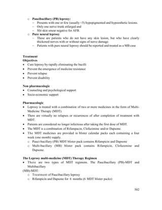 502
o Paucibacillary (PB) leprosy:
 Presents with one or few (usually <5) hypopigmented and hypoesthetic lesions.
 Only one nerve trunk enlarged and
 Slit skin smear negative for AFB.
o Pure neural leprosy
 These are patients who do not have any skin lesion, but who have clearly
thickened nerves with or without signs of nerve damage.
 Patients with pure neural leprosy should be reported and treated as a MB case
Treatment
Objectives
 Cure leprosy by rapidly eliminating the bacilli
 Prevent the emergence of medicine resistance
 Prevent relapse
 Prevent disability
Non pharmacologic
 Counseling and psychological support
 Socio-economic support
Pharmacologic
 Leprosy is treated with a combination of two or more medicines in the form of Multi-
Medicine Therapy (MDT).
 There are virtually no relapses or recurrences of after completion of treatment with
MDT.
 Patients are considered no longer infectious after taking the first dose of MDT.
 The MDT is a combination of Rifampacin, Clofazimine and/or Dapsone.
 The MDT medicines are provided in blister calendar packs each containing a four
week (one month) supply.
o Pauci-bacillary (PB) MDT blister pack contains Rifampicin and Dapsone
o Multi-bacillary (MB) blister pack contains Rifampicin, Clofazemine and
Dapsone.
The Leprosy multi-medicine (MDT) Therapy Regimen
 There are two types of MDT regimens. The Paucibacillary (PB)-MDT and
Multibacillary
(MB)-MDT:
o Treatment of Paucibacillary leprosy
o Rifampicin and Dapsone for 6 months (6 MDT blister packs)
 