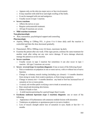 505
o Appears only on the skin (no major nerve or face involvement).
o It may manifest with mild fever and slight swelling of the limbs.
o It can be managed with rest and analgesics.
o Usually occurs in type 1 reaction.
 Severe reactions
o Affects the nerves or eyes
o Require corticosteroids treatment.
o All type II reactions are severe.
 Mild reaction treatment
Non-pharmacologic
 Rest, reassurance, psychological support and counseling
Pharmacologic
 Aspirin, 600mg to 1200mg P.O., is given 4 to 6 times daily until the reaction is
controlled and then the dose decreased gradually.
OR
 Paracetamol, 500 to 1000mg every 4-6 hours, maximum 4g daily
 Examine the patient after one week. If the signs persist, continue the same treatment for
another week after ruling out any new nerve damage. If nerve damage observed,
manage the patient as severe reaction.
 Severe reactions
o Usually occurs in type 2 reaction but sometimes it can also occur in type 1
reaction. All type 2 reactions are severe
 Severe reversal (type 1) reactions diagnosis: if one or more of the following found
o Pain or tenderness on palpation in one or more nerves, with or without loss of nerve
function.
o Change in voluntary muscle testing (including eye closure) < 6 months duration:
from strong to weak, from weak to paralysis, or from trong to paralysis.
o Change in sensory test < 6 months duration: any hand or foot has increased loss of
sensation at two or more points.
o A raised, red swollen patch overlying a nerve trunk or around an eye.
o Red, raised and ulcerating skin lesions.
o Edema of hands or feet.
o A mild reaction persisting for a period longer than 6 weeks
 Erythema nodosum leprosum (type 2 reaction) diagnosis: one or more of the
following
o Appearance of Erythematous sub-cutaneous nodular lesions with ulceration
o Tenderness on palpation or spontaneous pain in (a) nerve trunk(s)
o Loss of muscle strength and/or loss of sensation in eyes, hands or feet for < 6
months
 