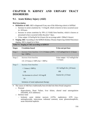 510
CHAPTER 9: KIDNEY AND URINARY TRACT
DISORDERS
9.1. Acute Kidney Injury (AKI)
Brief description
 Definition of AKI: AKI is diagnosed if any one of the following criteria is fulfilled.
o Increase in serum creatinine by > 0.3mg/dl, which is known to have occurred occur
in <48 hours.
o Increase in serum creatinine by 50% (1.5-fold) form baseline, which is known or
presumed to have occurred within the prior 7 days.
o Urine output <0.5ml/kg/hr for 6 hours (for an average adult <200ml/ 6 hours)
 Staging AKI: According to the KDIGO (Kidney Disease Improving Global Outcomes)
staging, AKI is staged in to three.
Table 9.1. Staging of AKI according to KIDGO
Stages Creatinine-based Urine-out put base
Stage 1 Increase from baseline: 1.5–1.9 times (>50%
but <100%)
< 0.5 ml/kg/h for 6–12 hours
Stage 2 Increase from baseline
2.0 -2.9 times (>100% but < 300%)
Urine output < 0.5 ml/kg/h for
>12 hours
Stage 3 Increase from baseline
> 3 times (>300%)
OR
An increase to a level >4.0 mg/dl
Or
Initiation of renal replacement therapy
<0.3 ml/kg/h for >24 hours
OR
Anuria for >12 hour
 The causes of AKI have traditionally been divided into three broad categories:
o Prerenal
 Hypovolemia, Heart Failure, liver failure, altered renal autoregulation
(NSAIDS, ACE inhibitors)
o Intrinsic renal
 Ischemic acute tubular necrosis (ATN), nephrotoxic ATN (e.g.,
aminoglycoside, intravenous iodinated contrast), acute glomerulonephritis,
acute interstitial nephritis
 