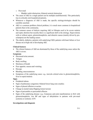 511
o Post renal
 Bladder outlet obstruction, bilateral ureteral obstruction
 The cause of AKI in a single patient can be multiple (multifactorial). This particularly
true in critically sick hospitalized patients.
 Whenever a diagnosis of AKI is made, the specific etiology/etiologies should be
carefully searched.
 AKI is a common problem clinical problem; it is much more common in hospitalized
patients than in the community.
 The common causes of dialysis requiring AKI in Ethiopia used to be severe malaria
and septic abortion but recently there is a significant shift in the etiology. Hypovolemia
with or without sepsis, glomerulonephritis, and obstetric causes (mainly driven by pre-
eclampsia) are the leading causes.
 The elderly, diabetics, patients with underlying CKD, patients with heart failure or liver
disease are at high risk of developing AKI.
Clinical features
 The clinical features of AKI are dominated by those of the underlying cause unless the
AKI is severe.
Symptoms
 Decreased urine amount.
 Fatigue
 Body swelling
 Shortness of breath
 Poor appetite, nausea and vomiting
 Hiccups
 Bleeding, mucocutaneous
 Symptoms of the underlying cause: e.g., tea/cola colored urine in glomerulonephritis,
fever in sepsis/malaria
Signs
 Peripheral edema
 Signs of pulmonary congestion: bilateral lower lung zone crackles
 Signs of pleural effusion or ascites
 Change in mental status/flapping tremor/seizure
 Signs of pericarditis or pericardial effusion
 Signs of the underlying disease: e.g., Cutaneous and joint manifestations in SLE with
glomerulonephritis, low BP and signs of dehydration in patients with pre-renal
azotemia or ischemic ATN
Investigations and diagnosis
 