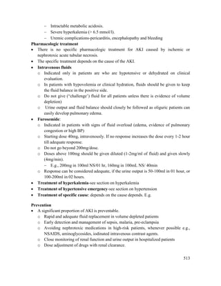 513
 Intractable metabolic acidosis.
 Severe hyperkalemia (> 6.5 mmol/l).
 Uremic complications-pericarditis, encephalopathy and bleeding
Pharmacologic treatment
 There is no specific pharmacologic treatment for AKI caused by ischemic or
nephrotoxic acute tubular necrosis.
 The specific treatment depends on the cause of the AKI.
 Intravenous fluids
o Indicated only in patients are who are hypotensive or dehydrated on clinical
evaluation.
o In patients with hypovolemia or clinical hydration, fluids should be given to keep
the fluid balance in the positive side.
o Do not give (―challenge‘) fluid for all patients unless there is evidence of volume
depletion)
o Urine output and fluid balance should closely be followed as oliguric patients can
easily develop pulmonary edema.
 Furosemide:
o Indicated in patients with signs of fluid overload (edema, evidence of pulmonary
congestion or high BP)
o Starting dose 40mg, intravenously. If no response increases the dose every 1-2 hour
till adequate response.
o Do not go beyond 200mg/dose.
o Doses above 100mg should be given diluted (1-2mg/ml of fluid) and given slowly
(4mg/min).
 E.g., 200mg in 100ml NS/01 hr, 160mg in 100mL NS/ 40min
o Response can be considered adequate, if the urine output is 50-100ml in 01 hour, or
100-200ml in 02 hours.
 Treatment of hyperkalemia-see section on hyperkalemia
 Treatment of hypertensive emergency-see section on hypertension
 Treatment of specific cause: depends on the cause depends. E.g.
Prevention
 A significant proportion of AKI is preventable.
o Rapid and adequate fluid replacement in volume depleted patients
o Early detection and management of sepsis, malaria, pre-eclampsia
o Avoiding nephrotoxic medications in high-risk patients, whenever possible e.g.,
NSAIDS, aminoglycosides, iodinated intravenous contrast agents.
o Close monitoring of renal function and urine output in hospitalized patients
o Dose adjustment of drugs with renal clearance.
 