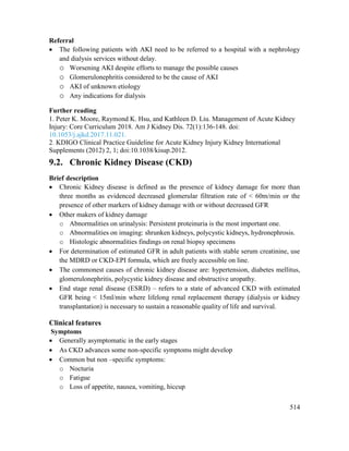 514
Referral
 The following patients with AKI need to be referred to a hospital with a nephrology
and dialysis services without delay.
o Worsening AKI despite efforts to manage the possible causes
o Glomerulonephritis considered to be the cause of AKI
o AKI of unknown etiology
o Any indications for dialysis
Further reading
1. Peter K. Moore, Raymond K. Hsu, and Kathleen D. Liu. Management of Acute Kidney
Injury: Core Curriculum 2018. Am J Kidney Dis. 72(1):136-148. doi:
10.1053/j.ajkd.2017.11.021.
2. KDIGO Clinical Practice Guideline for Acute Kidney Injury Kidney International
Supplements (2012) 2, 1; doi:10.1038/kisup.2012.
9.2. Chronic Kidney Disease (CKD)
Brief description
 Chronic Kidney disease is defined as the presence of kidney damage for more than
three months as evidenced decreased glomerular filtration rate of < 60m/min or the
presence of other markers of kidney damage with or without decreased GFR
 Other makers of kidney damage
o Abnormalities on urinalysis: Persistent proteinuria is the most important one.
o Abnormalities on imaging: shrunken kidneys, polycystic kidneys, hydronephrosis.
o Histologic abnormalities findings on renal biopsy specimens
 For determination of estimated GFR in adult patients with stable serum creatinine, use
the MDRD or CKD-EPI formula, which are freely accessible on line.
 The commonest causes of chronic kidney disease are: hypertension, diabetes mellitus,
glomerulonephritis, polycystic kidney disease and obstructive uropathy.
 End stage renal disease (ESRD) – refers to a state of advanced CKD with estimated
GFR being < 15ml/min where lifelong renal replacement therapy (dialysis or kidney
transplantation) is necessary to sustain a reasonable quality of life and survival.
Clinical features
Symptoms
 Generally asymptomatic in the early stages
 As CKD advances some non-specific symptoms might develop
 Common but non –specific symptoms:
o Nocturia
o Fatigue
o Loss of appetite, nausea, vomiting, hiccup
 