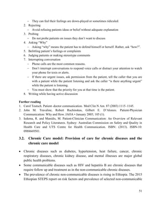 51
 They can feel their feelings are down-played or sometimes ridiculed.
2. Rejecting
 Avoid refusing patients ideas or belief without adequate explanation
3. Probing
 Do not probe patients on issues they don‘t want to discuss
4. Asking ―Why‖
 Asking ―why‖ means the patient has to defend himself or herself. Rather, ask ―how?‖.
5. Belittling patient‘s feelings or complaints
6. Judging patients or making stereotype comments
7. Interrupting conversation
 Phone calls are the most common reasons.
 Don‘t interrupt conversations to respond voice calls or distract your attention to watch
your phone for texts or alerts.
 If there are urgent issues, ask permission from the patient, tell the caller that you are
with a patient while the patient listening and ask the caller ―is there anything urgent‖
while the patient is listening.
 You must show that the priority for you at that time is the patient.
8. Writing while having active discussion
Further reading
1. Carol Teutsch. Patient–doctor communication. Med Clin N Am. 87 (2003) 1115–1145.
2. John M. Travaline, Robert Ruchinskas, Gilbert E. D‘Alonzo. Patient-Physician
Communication: Why and How. JAOA • January 2005; 105 (1).
3. Iedema, R. and Manidis, M. Patient‐Clinician Communication: An Overview of Relevant
Research and Policy Literatures. Sydney: Australian Commission on Safety and Quality in
Health Care and UTS Centre for Health Communication. ISBN: (2013). ISBN‐10:
0988669501.
3.2. Chronic Care model: Provision of care for chronic diseases and the
chronic care model
 Chronic diseases such as diabetes, hypertension, heat failure, cancer, chronic
respiratory diseases, chronic kidney disease, and mental illnesses are major global
public health problems.
 Some communicable diseases such as HIV and hepatitis B are chronic diseases that
require follow up and treatment as in the non-communicable chronic diseases.
 The prevalence of chronic non-communicable diseases is rising in Ethiopia. The 2015
Ethiopian STEPS report on risk factors and prevalence of selected non-communicable
 