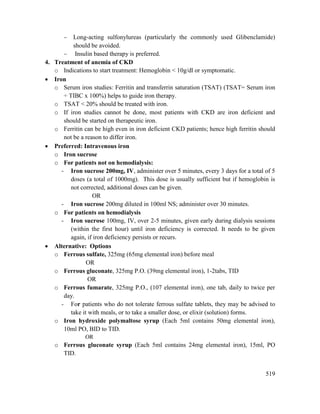 519
 Long-acting sulfonylureas (particularly the commonly used Glibenclamide)
should be avoided.
 Insulin based therapy is preferred.
4. Treatment of anemia of CKD
o Indications to start treatment: Hemoglobin < 10g/dl or symptomatic.
 Iron
o Serum iron studies: Ferritin and transferrin saturation (TSAT) (TSAT= Serum iron
÷ TIBC x 100%) helps to guide iron therapy.
o TSAT < 20% should be treated with iron.
o If iron studies cannot be done, most patients with CKD are iron deficient and
should be started on therapeutic iron.
o Ferritin can be high even in iron deficient CKD patients; hence high ferritin should
not be a reason to differ iron.
 Preferred: Intravenous iron
o Iron sucrose
o For patients not on hemodialysis:
- Iron sucrose 200mg, IV, administer over 5 minutes, every 3 days for a total of 5
doses (a total of 1000mg). This dose is usually sufficient but if hemoglobin is
not corrected, additional doses can be given.
OR
- Iron sucrose 200mg diluted in 100ml NS; administer over 30 minutes.
o For patients on hemodialysis
- Iron sucrose 100mg, IV, over 2-5 minutes, given early during dialysis sessions
(within the first hour) until iron deficiency is corrected. It needs to be given
again, if iron deficiency persists or recurs.
 Alternative: Options
o Ferrous sulfate, 325mg (65mg elemental iron) before meal
OR
o Ferrous gluconate, 325mg P.O. (39mg elemental iron), 1-2tabs, TID
OR
o Ferrous fumarate, 325mg P.O., (107 elemental iron), one tab, daily to twice per
day.
- For patients who do not tolerate ferrous sulfate tablets, they may be advised to
take it with meals, or to take a smaller dose, or elixir (solution) forms.
o Iron hydroxide polymaltose syrup (Each 5ml contains 50mg elemental iron),
10ml PO, BID to TID.
OR
o Ferrous gluconate syrup (Each 5ml contains 24mg elemental iron), 15ml, PO
TID.
 